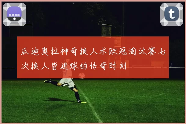 瓜迪奥拉神奇换人术欧冠淘汰赛七次换人皆进球的传奇时刻