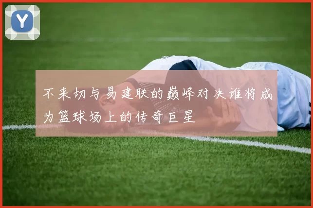 不来切与易建联的巅峰对决谁将成为篮球场上的传奇巨星