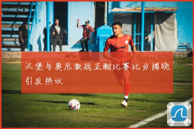 汉堡与奥厄激战正酣比赛比分揭晓引发热议