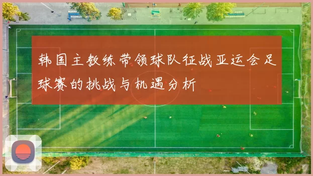 韩国主教练带领球队征战亚运会足球赛的挑战与机遇分析