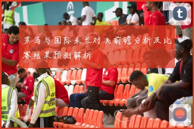 罗马与国际米兰对决前瞻分析及比赛结果预测解析