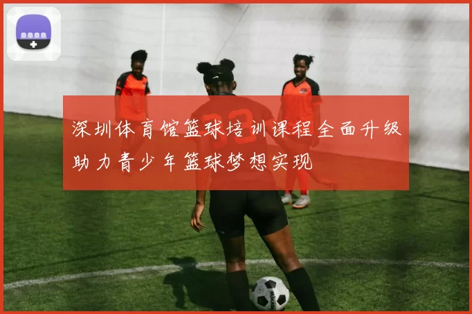 深圳体育馆篮球培训课程全面升级助力青少年篮球梦想实现